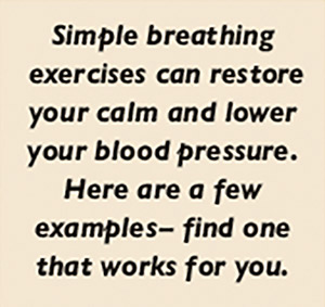 Simple breathing  exercises can restore your calm and lower your blood pressure. Here are a few  examples – find one that works for you.
